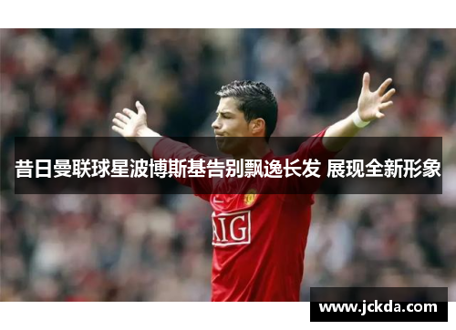 昔日曼联球星波博斯基告别飘逸长发 展现全新形象