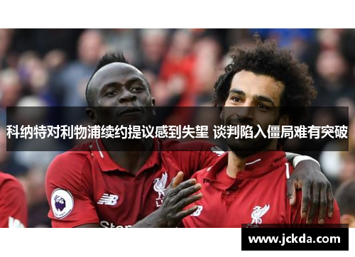 科纳特对利物浦续约提议感到失望 谈判陷入僵局难有突破