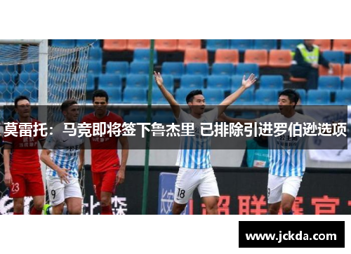 莫雷托：马竞即将签下鲁杰里 已排除引进罗伯逊选项