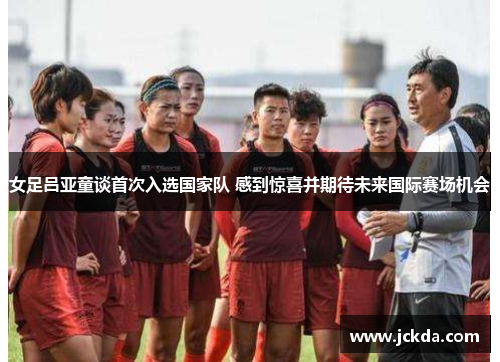 女足吕亚童谈首次入选国家队 感到惊喜并期待未来国际赛场机会