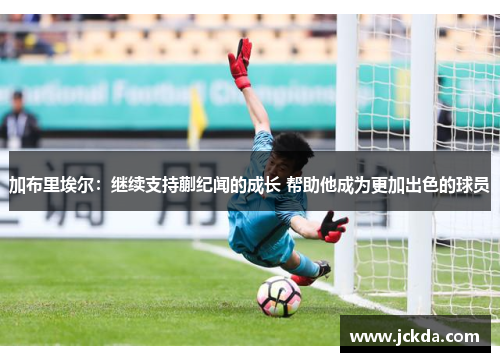 加布里埃尔：继续支持蒯纪闻的成长 帮助他成为更加出色的球员